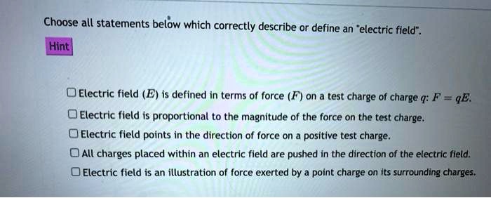 Choose all statements below which correctly describe or define an "electric field".

Electric field (E) is defined in terms of force (F) on a test charge of charge q: F = qE.
Electric field is proportional to the magnitude of the force on the test charge.
Electric field points in the direction of force on a positive test charge.
All charges placed within an electric field are pushed in the direction of the electric field.
Electric field is an illustration of force exerted by a point charge on its surrounding charges.
