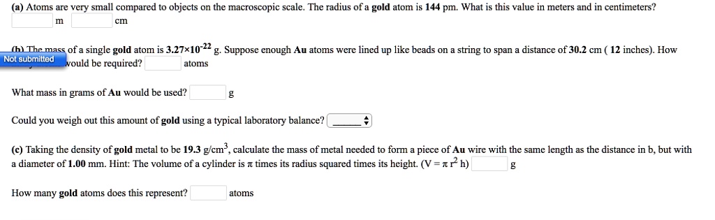 (a) Atoms are very small compared to objects on the macroscopic scale. The radius of a gold atom is 144 pm. What is this value in meters and in centimeters?
m cm
(b) The mass of a single gold atom is 3.27!10^-22 g. Suppose enough Au atoms were lined up like beads on a string to span a distance of 30.2 cm ( 12 inches). How many would be required?
atoms
What mass in grams of Au would be used?
g
Could you weigh out this amount of gold using a typical laboratory balance?
(c) Taking the density of gold metal to be 19.3 g/cm^3, calculate the mass of metal needed to form a piece of Au wire with the same length as the distance in b, but with a diameter of 1.00 mm. Hint: The volume of a cylinder is ? times its radius squared times its height. (V = ? r^2 h)
g
How many gold atoms does this represent?
atoms