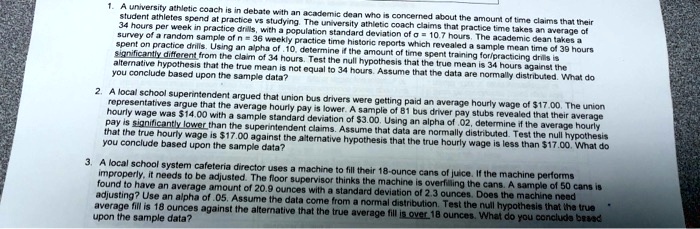 1. A university athletic coach is in debate with an academic dean who is concerned about the amount of time claims that their student athletes spend at practice vs studying. The university athletic coach claims that practice time takes an average of 34 hours per week in practice drills, with a nonzero population standard deviation of ? = 10.7 hours. The academic dean takes a survey of a random sample of n = 36 weekly practice time historic reports which revealed a sample mean time of 39 hours spent on practice drills. Using an alpha of .10, determine if the amount of time spent training for/practicing drills is significantly different from the claim of 34 hours. Test the null hypothesis that the true mean is 34 hours against the alternative hypothesis that the true mean is not equal to 34 hours. Assume that the data are normally distributed. What do you conclude based upon the sample data?

2. A local school superintendent argued that union bus drivers were getting paid an average hourly wage of 17.00. The union representatives argue that the average hourly pay is lower. A sample of 81 bus driver pay stubs revealed that their average hourly wage was14.00 with a sample standard deviation of 3.00. Using an alpha of .02, determine if the average hourly wage that the true hourly wage is17.00 against the alternative hypothesis that the true hourly wage is less than 17.00. What do you conclude based upon the sample data?

3. A local school system cafeteria director uses a machine to fill their 18-ounce cans of juice. If the machine performs improperly, it needs to be adjusted. The floor supervisor thinks the machine is overfilling the cans. A sample of 50 cans is found to have an average amount of 20.9 ounces with a standard deviation of 2.3 ounces. Does the machine need adjusting? Use an alpha of .05. Assume the data come from a normal distribution. Test the null hypothesis that the true average fill is 18 ounces against the alternative that the true average fill is over 18 ounces. What do you conclude based upon the sample data?