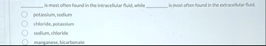  is most often found in the intracellular fluid while  is most often found in the extracellular fluid potassium sodium chloride potassium sodium chloride manganese bicarbonate 82416