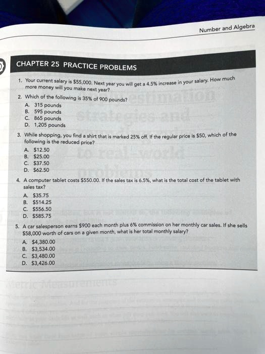 CHAPTER 25 PRACTICE PROBLEMS
1. Your current salary is 55,000. Next year you will get a 4.5% increase in your salary. How much more money will you make next year?
2. Which of the following is 35% of 900 pounds?
A. 315 pounds
B. 595 pounds
C. 865 pounds
D. 1,205 pounds
3. While shopping, you find a shirt that is marked 25% off. If the regular price is $50, which of the following is the reduced price?
A.12.50
B. 25.00
C.37.50
D. 62.50
4. A computer tablet costs550.00. If the sales tax is 6.5%, what is the total cost of the tablet with sales tax?
A. 35.75
B.514.25
C. 556.50
D.585.75
5. A car salesperson earns 900 each month plus 6% commission on her monthly car sales. If she sells $58,000 worth of cars on a given month, what is her total monthly salary?
A.4,380.00
B. 3,534.00
C.3,480.00
D. 3,426.00