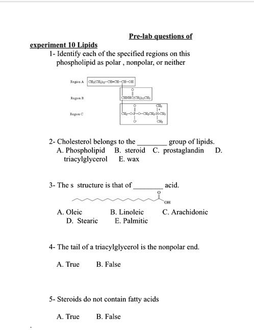 Pre-lab questions of
experiment 10 Lipids
1- Identify each of the specified regions on this
phospholipid as polar, nonpolar, or neither

Region A CH3(CH2)12-CH=CH-CH-OH
O
||
Region B CHNHC(CH2)12CH3
O CH3
|| |+
Region C CH2-O-P-O-CH2CH2-N-CH3
| |
O^- CH3

2- Cholesterol belongs to the  group of lipids.
A. Phospholipid B. steroid C. prostaglandin D.
triacylglycerol E. wax

3- The s structure is that of  acid.
O
||
OH
A. Oleic B. Linoleic C. Arachidonic
D. Stearic E. Palmitic

4- The tail of a triacylglycerol is the nonpolar end.
A. True B. False

5- Steroids do not contain fatty acids
A. True B. False