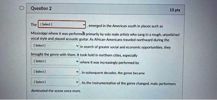 The [Select] emerged in the American south in places such as Mississippi where it was performed primarily by solo male artists who sang in a rough, unpolished vocal style and played acoustic guitar. As African-Americans traveled northward during the [Select] in search of greater social and economic opportunities, they brought the genre with them. It took hold in northern cities, especially [Select] where it was increasingly performed by [Select]. In subsequent decades, the genre became [Select]. As the instrumentation of the genre changed, male performers dominated the scene once more.
