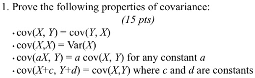 1. Prove the following properties of covariance:
• cov(X, Y) = cov(Y, X)
• cov(X,X) = Var(X)
(15 pts)
• cov(aX, Y) = a cov(X, Y) for any constant a
• cov(X+c, Y+d) = cov(X,Y) where c and d are constants