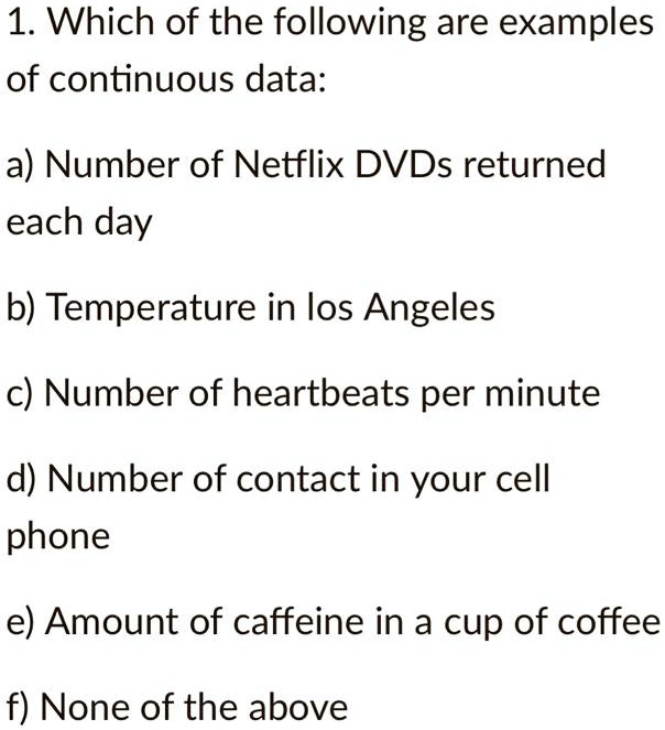 1. Which of the following are examples of continuous data:

a) Number of Netflix DVDs returned each day

b) Temperature in los Angeles

c) Number of heartbeats per minute

d) Number of contact in your cell phone

e) Amount of caffeine in a cup of coffee

f) None of the above