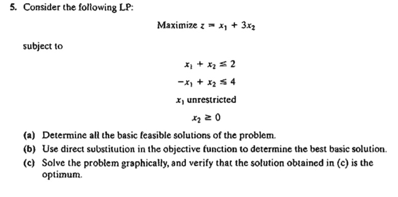 5. Consider the following LP:
Maximize z = x1 + 3x2
subject to
x1 + x2 ? 2
-x1 + x2 ? 4
x1 unrestricted
x2 ? 0
(a) Determine all the basic feasible solutions of the problem.
(b) Use direct substitution in the objective function to determine the best basic solution.
(c) Solve the problem graphically, and verify that the solution obtained in (c) is the optimum.