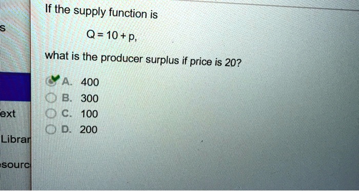 If the supply function is
Q = 10 + p,
what is the producer surplus if price is 20?
A. 400
B. 300
C. 100
D. 200