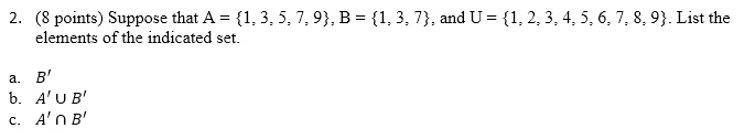 2. (8 points) Suppose that A = 1, 3, 5, 7, 9, B = 1, 3, 7, and U = 1, 2, 3, 4, 5, 6, 7, 8, 9. List the elements of the indicated set.
a. B'
b. A' ? B'
c. A' ? B'