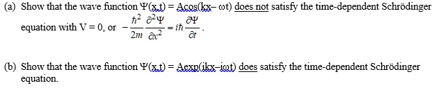 (a) Show that the wave function ?(x,t) = Acos(kx? ?t) does not satisfy the time-dependent Schrödinger
equation with V = 0, or ? ?²/2m ?²?/?x² = i? ??/?t .

(b) Show that the wave function ?(x,t) = Aexp(ikx?i?t) does satisfy the time-dependent Schrödinger
equation.