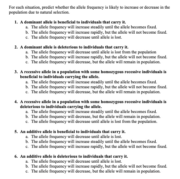 For each situation, predict whether the allele frequency is likely to increase or decrease in the population due to natural selection.

1. A dominant allele is beneficial to individuals that carry it.
a. The allele frequency will increase steadily until the allele becomes fixed.
b. The allele frequency will increase rapidly, but the allele will not become fixed.
c. The allele frequency will decrease until allele is lost.

2. A dominant allele is deleterious to individuals that carry it.
a. The allele frequency will decrease until allele is lost from the population
b. The allele frequency will increase rapidly, but the allele will not become fixed.
c. The allele frequency will decrease, but the allele will remain in population.

3. A recessive allele in a population with some homozygous recessive individuals is beneficial to individuals carrying the allele.
a. The allele frequency will increase steadily until the allele becomes fixed.
b. The allele frequency will increase rapidly, but the allele will not become fixed.
c. The allele frequency will decrease, but the allele will remain in population.

4. A recessive allele in a population with some homozygous recessive individuals is deleterious to individuals carrying the allele.
a. The allele frequency will increase steadily until the allele becomes fixed.
b. The allele frequency will decrease, but the allele will remain in population.
c. The allele frequency will decrease until allele is lost from the population.

5. An additive allele is beneficial to individuals that carry it.
a. The allele frequency will decrease until allele is lost.
b. The allele frequency will increase steadily until the allele becomes fixed.
c. The allele frequency will increase rapidly, but the allele will not become fixed.

6. An additive allele is deleterious to individuals that carry it.
a. The allele frequency will decrease until allele is lost.
b. The allele frequency will increase rapidly, but the allele will not become fixed.
c. The allele frequency will decrease, but the allele will remain in population.