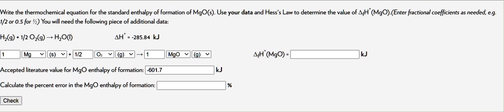 Write the thermochemical equation for the standard enthalpy of formation of MgO(s). Use your data and Hess's Law to determine the value of ?fH°(MgO).(Enter fractional coefficients as needed, e.g. 1/2 or 0.5 for 1/2) You will need the following piece of additional data:
H2(g) + 1/2 O2(g) ? H2O(l) ?H° = -285.84 kJ
1 Mg (s) + 1/2 O2 (g) ? 1 MgO (g) ?fH°(MgO) = kJ
Accepted literature value for MgO enthalpy of formation: -601.7 kJ
Calculate the percent error in the MgO enthalpy of formation: % Check