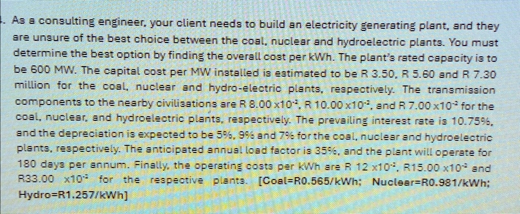 As a consulting engineer, your client needs to build an electricity generating plant, and they are unsure of the best choice between the coal, nuclear and hydroelectric plants. You must determine the best option by finding the overall cost per kWh. The plant's rated capacity is to be 600 MW. The capital cost per MW installed is estimated to be R 3.50, R 5.60 and R 7.30 million for the coal, nuclear and hydro-electric plants, respectively. The transmission components to the nearby civilisations are R 8.00 ×10^2, R 10.00 ×10^2, and R 7.00 ×10^2 for the coal, nuclear, and hydroelectric plants, respectively. The prevailing interest rate is 10.75%, and the depreciation is expected to be 5%, 9% and 7% for the coal, nuclear and hydroelectric plants, respectively. The anticipated annual load factor is 35%, and the plant will operate for 180 days per annum. Finally, the operating costs per kWh are R 12 \times 10^{-2}, R15.00 \times 10^{-2} and R33.00 \times 10^{-2} for the respective plants. [Coal=R0.565/kWh; Nuclear=R0.981/kWh; Hydro=R1.257/kWh]