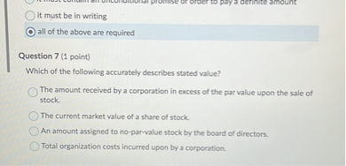 it must be in writing
all of the above are required

Question 7 (1 point)
Which of the following accurately describes stated value?
The amount received by a corporation in excess of the par value upon the sale of stock.
The current market value of a share of stock.
An amount assigned to no-par-value stock by the board of directors.
Total organization costs incurred upon by a corporation.