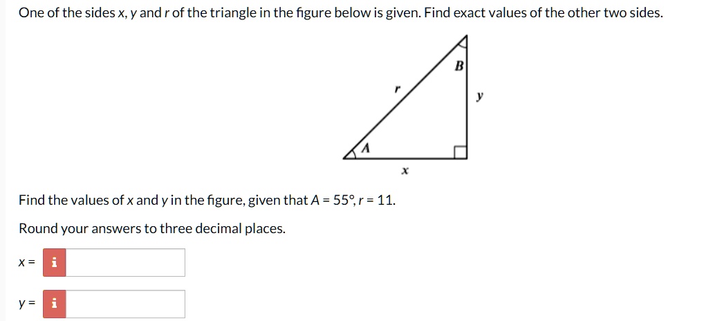 One of the sides x, y and r of the triangle in the figure below is given. Find exact values of the other two sides. Find the values of x and y in the figure, given that A = 55°, r = 11. Round your answers to three decimal places. x = y =