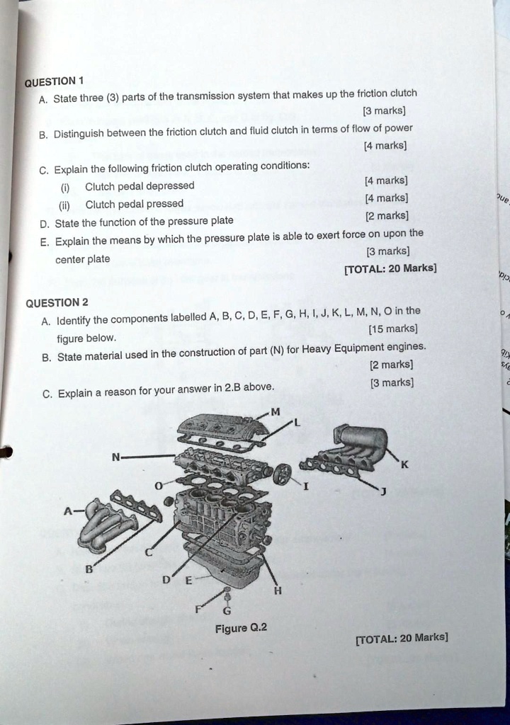 QUESTION 1
A. State three (3) parts of the transmission system that makes up the friction clutch
[3 marks]
B. Distinguish between the friction clutch and fluid clutch in terms of flow of power
[4 marks]
C. Explain the following friction clutch operating conditions:
(i) Clutch pedal depressed
[4 marks]
(ii) Clutch pedal pressed
[4 marks]
D. State the function of the pressure plate
[2 marks]
E. Explain the means by which the pressure plate is able to exert force on upon the
center plate
[3 marks]
[TOTAL: 20 Marks]
QUESTION 2
A. Identify the components labelled A, B, C, D, E, F, G, H, I, J, K, L, M, N, O in the
figure below.
[15 marks]
B. State material used in the construction of part (N) for Heavy Equipment engines.
[2 marks]
C. Explain a reason for your answer in 2.B above.
[3 marks]
Figure Q.2
[TOTAL: 20 Marks]
