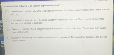 27. Which of the following is an example of positive feedback?
The body starts to shiver when the temperature decreases. This shivering then increases the temperature of the body.
A decrease in calcium levels in the blood causes the release of a hormone. This hormone causes more calcium to be released to the blood.
Oxytocin is released when a contraction causes the fetus to push on the cervix. The oxytocin then causes more contractions.
An increase in blood glucose levels causes insulin to be produced. The insulin then decreases the glucose levels in the blood.
