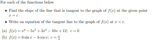 For each of the functions below
- Find the slope of the line that is tangent to the graph of ( f(x) ) at the given point ( x=c )
- Write an equation of the tangent line to the graph of ( f(x) ) at ( x=c ).
(a) ( f(x)=x^9-5 x^7+3 x^5-10 x+12 ; c=0 )
(b) ( f(x)=6 sin x-4 cos x ; c=fracpi4 )