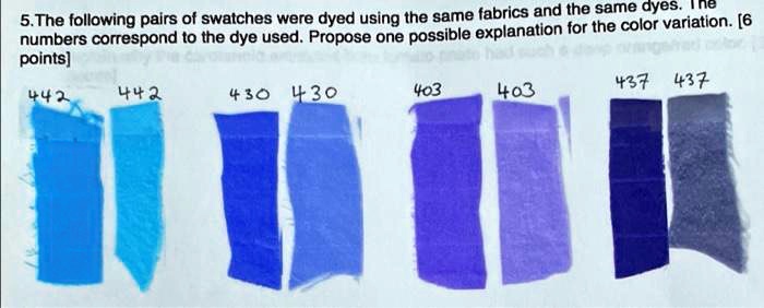 5. The following pairs of swatches were dyed using the same fabrics and the same dyes. The
numbers correspond to the dye used. Propose one possible explanation for the color variation. [6
points]
442
442
430 430
403
403
437 437