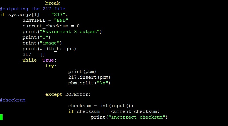 break
#outputing the 217 file
if sys.argv[1] == "217":
SENTINEL = "END"
currentchecksum = 0
print("Assignment 3 output")
print("1")
print("image")
print (widthheight)
217 = []
while True:
try:
    print (pbm)
    217.insert(pbm)
    pbm.split("")
except EOFError:
#checksum
checksum = int(input())
if checksum != currentchecksum:
    print("Incorrect checksum")