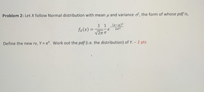 Problem 2: Let X follow Normal distribution with mean (mu) and variance (sigma^2), the form of whose pdf is,

[
 fX(x)=frac1sqrt2pi,sigmae^-frac(x-mu)^22sigma^2
]

Define the new rv, Y= e^X. Work out the pdf (i.e. the distribution) of Y. - 2 pts