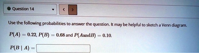 Use the following probabilities to answer the question. It may be helpful to sketch a Venn diagram.
P(A) = 0.22, P(B) = 0.68 and P(AandB) = 0.10.
P(B | A) =