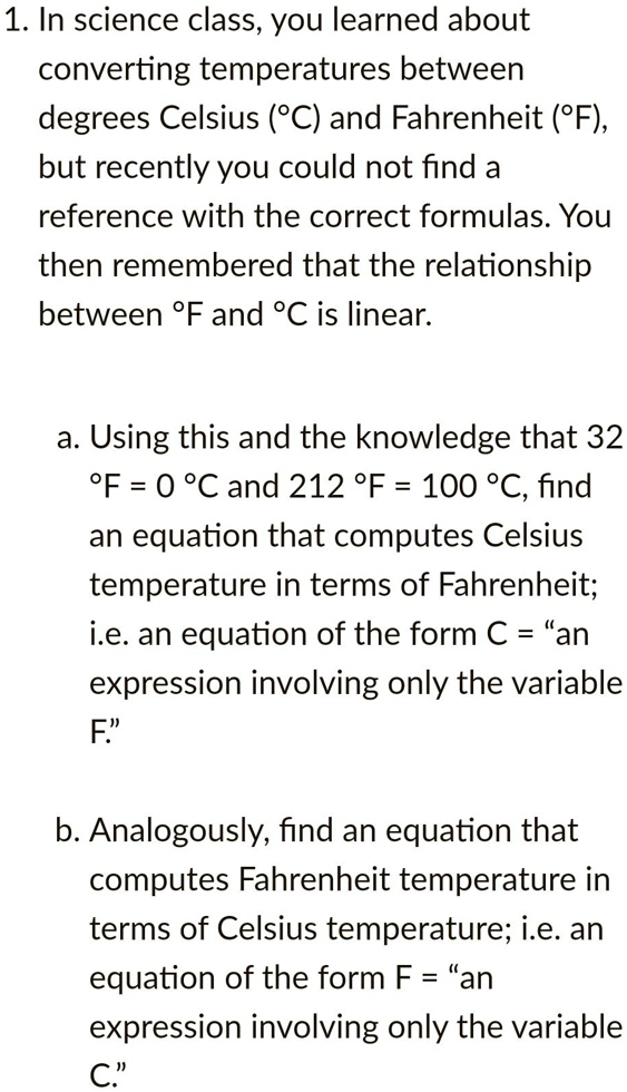 1. In science class, you learned about
converting temperatures between
degrees Celsius (°C) and Fahrenheit (°F),
but recently you could not find a
reference with the correct formulas. You
then remembered that the relationship
between °F and °C is linear.
a. Using this and the knowledge that 32
°F = 0 °C and 212 °F = 100 °C, find
an equation that computes Celsius
temperature in terms of Fahrenheit;
i.e. an equation of the form C = "an
expression involving only the variable
F."
b. Analogously, find an equation that
computes Fahrenheit temperature in
terms of Celsius temperature; i.e. an
equation of the form F = "an
expression involving only the variable
C."