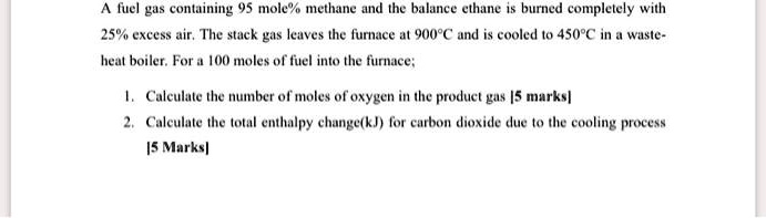 A fuel gas containing 95 mole% methane and the balance ethane is burned completely with
25% excess air. The stack gas leaves the furnace at 900°C and is cooled to 450°C in a waste-
heat boiler. For a 100 moles of fuel into the furnace;
1. Calculate the number of moles of oxygen in the product gas [5 marks]
2. Calculate the total enthalpy change(kJ) for carbon dioxide due to the cooling process
[5 Marks]