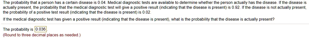 The probability that a person has a certain disease is 0.04. Medical diagnostic tests are available to determine whether the person actually has the disease. If the disease is actually present, the probability that the medical diagnostic test will give a positive result (indicating that the disease is present) is 0.92. If the disease is not actually present, the probability of a positive test result (indicating that the disease is present) is 0.02.
If the medical diagnostic test has given a positive result (indicating that the disease is present), what is the probability that the disease is actually present?
The probability is 0.036.
(Round to three decimal places as needed.)