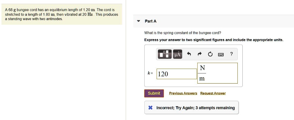 A 68 g bungee cord has an equilibrium length of 1.20 m. The cord is stretched to a length of 1.80 m, then vibrated at 20 Hz. This produces a standing wave with two antinodes.

Part A
What is the spring constant of the bungee cord?
Express your answer to two significant figures and include the appropriate units.
k = 120 N/m
