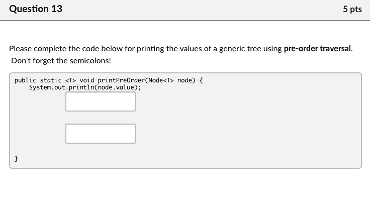 Question 13
5 pts
Please complete the code below for printing the values of a generic tree using pre-order traversal.
Don't forget the semicolons!
public static <T> void printPreOrder(Node<T> node) 
System.out.println(node.value);
