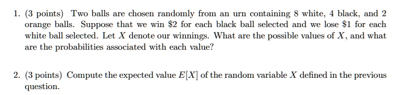 1. (3 points) Two balls are chosen randomly from an urn containing 8 white, 4 black, and 2 orange balls. Suppose that we win 2 for each black ball selected and we lose1 for each white ball selected. Let X denote our winnings. What are the possible values of X, and what are the probabilities associated with each value?

2. (3 points) Compute the expected value E[X] of the random variable X defined in the previous question.