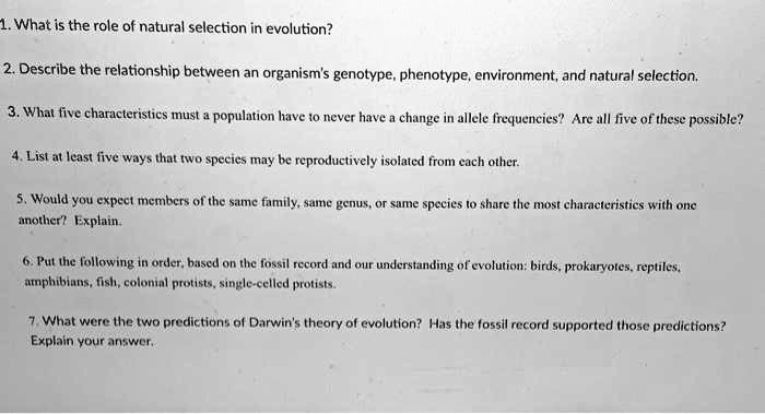 1. What is the role of natural selection in evolution?
2. Describe the relationship between an organism's genotype, phenotype, environment, and natural selection.
3. What five characteristics must a population have to never have a change in allele frequencies? Are all five of these possible?
4. List at least five ways that two species may be reproductively isolated from each other.
5. Would you expect members of the same family, same genus, or same species to share the most characteristics with one another? Explain.
6. Put the following in order, based on the fossil record and our understanding of evolution: birds, prokaryotes, reptiles, amphibians, fish, colonial protists, single-celled protists.
7. What were the two predictions of Darwin's theory of evolution? Has the fossil record supported those predictions? Explain your answer.
