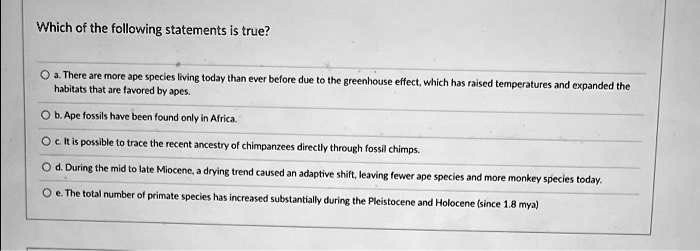 Which of the following statements is true?
a. There are more ape species living today than ever before due to the greenhouse effect, which has raised temperatures and expanded the
habitats that are favored by apes.
b. Ape fossils have been found only in Africa.
c. It is possible to trace the recent ancestry of chimpanzees directly through fossil chimps.
d. During the mid to late Miocene, a drying trend caused an adaptive shift, leaving fewer ape species and more monkey species today.
e. The total number of primate species has increased substantially during the Pleistocene and Holocene (since 1.8 mya)