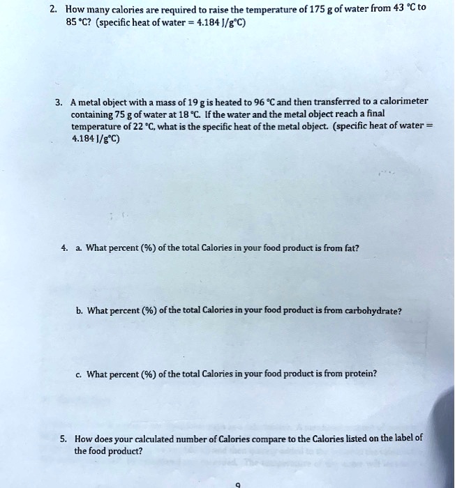 2. How many calories are required to raise the temperature of 175 g of water from 43 °C to
85 °C? (specific heat of water = 4.184 J/g°C)
3. A metal object with a mass of 19 g is heated to 96 °C and then transferred to a calorimeter
containing 75 g of water at 18 °C. If the water and the metal object reach a final
temperature of 22 °C, what is the specific heat of the metal object. (specific heat of water =
4.184 J/g°C)
4. a. What percent (%) of the total Calories in your food product is from fat?
b. What percent (%) of the total Calories in your food product is from carbohydrate?
c. What percent (%) of the total Calories in your food product is from protein?
5. How does your calculated number of Calories compare to the Calories listed on the label of
the food product?
