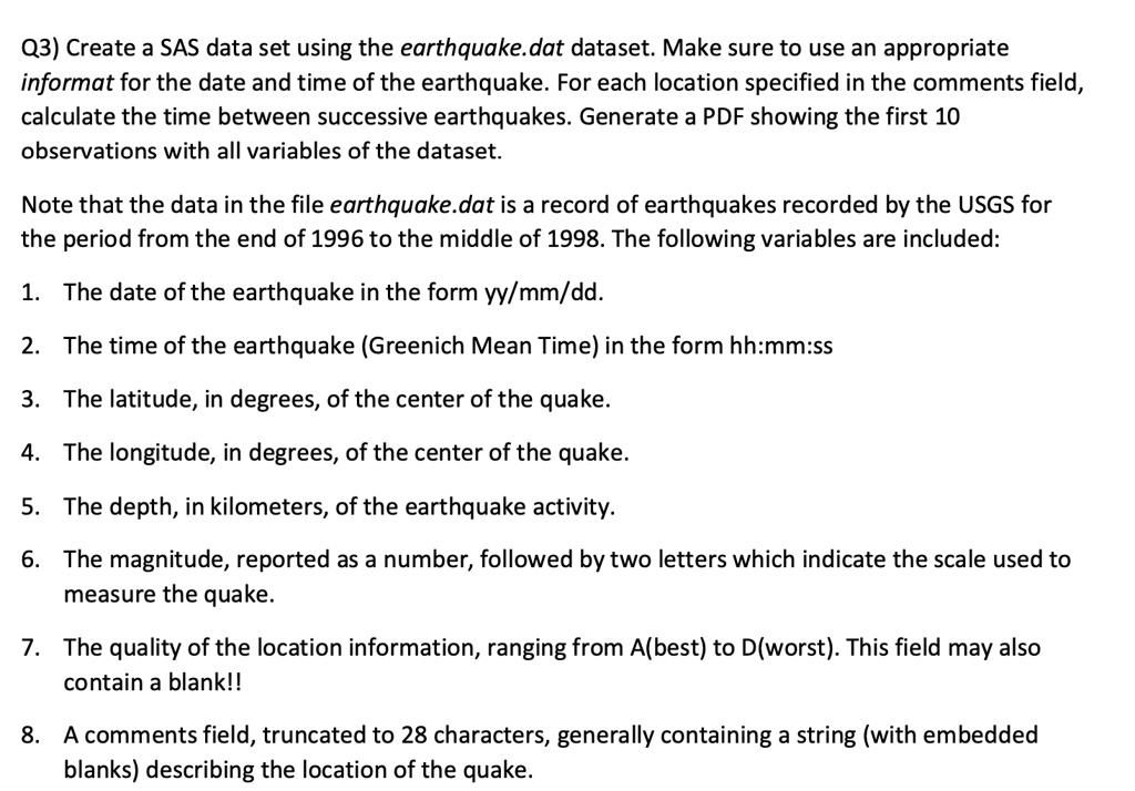 Q3) Create a SAS data set using the earthquake.dat dataset. Make sure to use an appropriate
informat for the date and time of the earthquake. For each location specified in the comments field,
calculate the time between successive earthquakes. Generate a PDF showing the first 10
observations with all variables of the dataset.
Note that the data in the file earthquake.dat is a record of earthquakes recorded by the USGS for
the period from the end of 1996 to the middle of 1998. The following variables are included:
1. The date of the earthquake in the form yy/mm/dd.
2. The time of the earthquake (Greenich Mean Time) in the form hh:mm:ss
3. The latitude, in degrees, of the center of the quake.
4. The longitude, in degrees, of the center of the quake.
5. The depth, in kilometers, of the earthquake activity.
6. The magnitude, reported as a number, followed by two letters which indicate the scale used to
measure the quake.
7. The quality of the location information, ranging from A(best) to D(worst). This field may also
contain a blank!!
8. A comments field, truncated to 28 characters, generally containing a string (with embedded
blanks) describing the location of the quake.