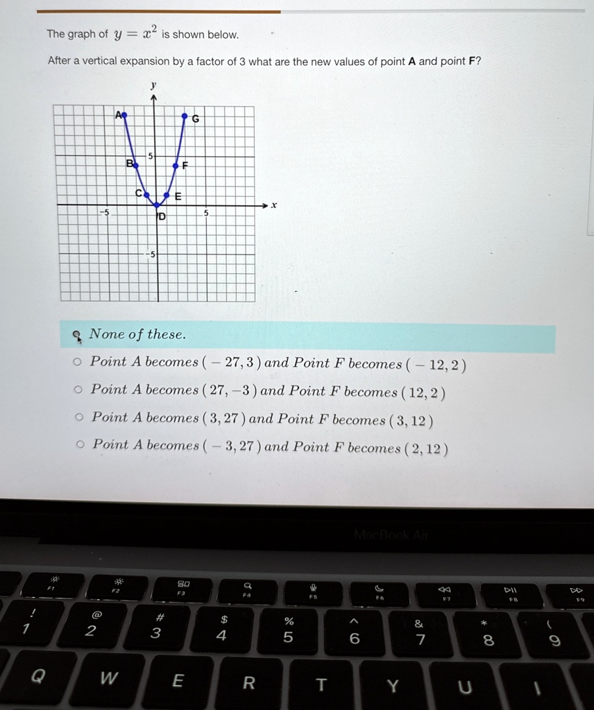 The graph of y = x^2 is shown below.
After a vertical expansion by a factor of 3 what are the new values of point A and point F?
None of these.
• Point A becomes (- 27, 3) and Point F becomes (-12, 2)
• Point A becomes (27, -3) and Point F becomes (12, 2)
• Point A becomes (3, 27) and Point F becomes (3, 12)
• Point A becomes (-3, 27) and Point F becomes (2, 12)