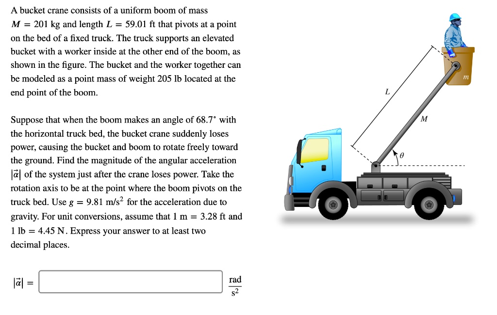 A bucket crane consists of a uniform boom of mass
M = 201 kg and length L = 59.01 ft that pivots at a point
on the bed of a fixed truck. The truck supports an elevated
bucket with a worker inside at the other end of the boom, as
shown in the figure. The bucket and the worker together can
be modeled as a point mass of weight 205 lb located at the
end point of the boom.
Suppose that when the boom makes an angle of 68.7° with
the horizontal truck bed, the bucket crane suddenly loses
power, causing the bucket and boom to rotate freely toward
the ground. Find the magnitude of the angular acceleration
|vecalpha| of the system just after the crane loses power. Take the
rotation axis to be at the point where the boom pivots on the
truck bed. Use g = 9.81 	ext m/s^2 for the acceleration due to
gravity. For unit conversions, assume that 1 m = 3.28 ft and
1 lb = 4.45 N. Express your answer to at least two
decimal places.
|vecalpha| = (
	ext fracrads^2
)