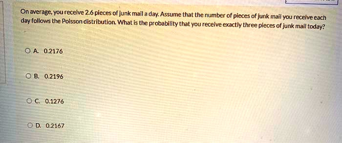 On average, you receive 2.6 pieces of junk mail a day. Assume that the number of pieces of junk mail you receive each day follows the Poisson distribution. What is the probability that you receive exactly three pieces of junk mail today?

A. 0.2176
B. 0.2196
C. 0.1276
D. 0.2167