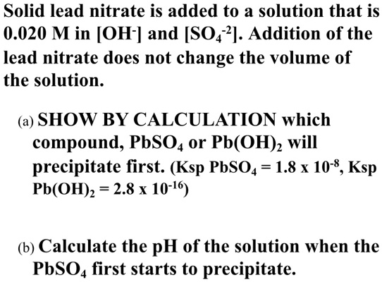 Solid lead nitrate is added to a solution that is
0.020 M in [OH-] and [SO4-2]. Addition of the
lead nitrate does not change the volume of
the solution.

(a) SHOW BY CALCULATION which
compound, PbSO4 or Pb(OH)2 will
precipitate first. (Ksp PbSO4 = 1.8 x 10-8, Ksp
Pb(OH)2 = 2.8 x 10-16)

(b) Calculate the pH of the solution when the
PbSO4 first starts to precipitate.