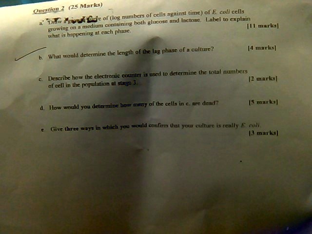 Question 2 (25 Marks)
a. Draw a graph of (log numbers of cells against time) of E. coli cells growing on a medium containing both glucose and lactose. Label to explain what is happening at each phase.  [11 marks]
b. What would determine the length of the lag phase of a culture? [4 marks]
c. Describe how the electronic counter is used to determine the total numbers of cell in the population at stage 3. [2 marks]
d. How would you determine how many of the cells in c. are dead? [5 marks]
e. Give three ways in which you would confirm that your culture is really E. coli. [3 marks]