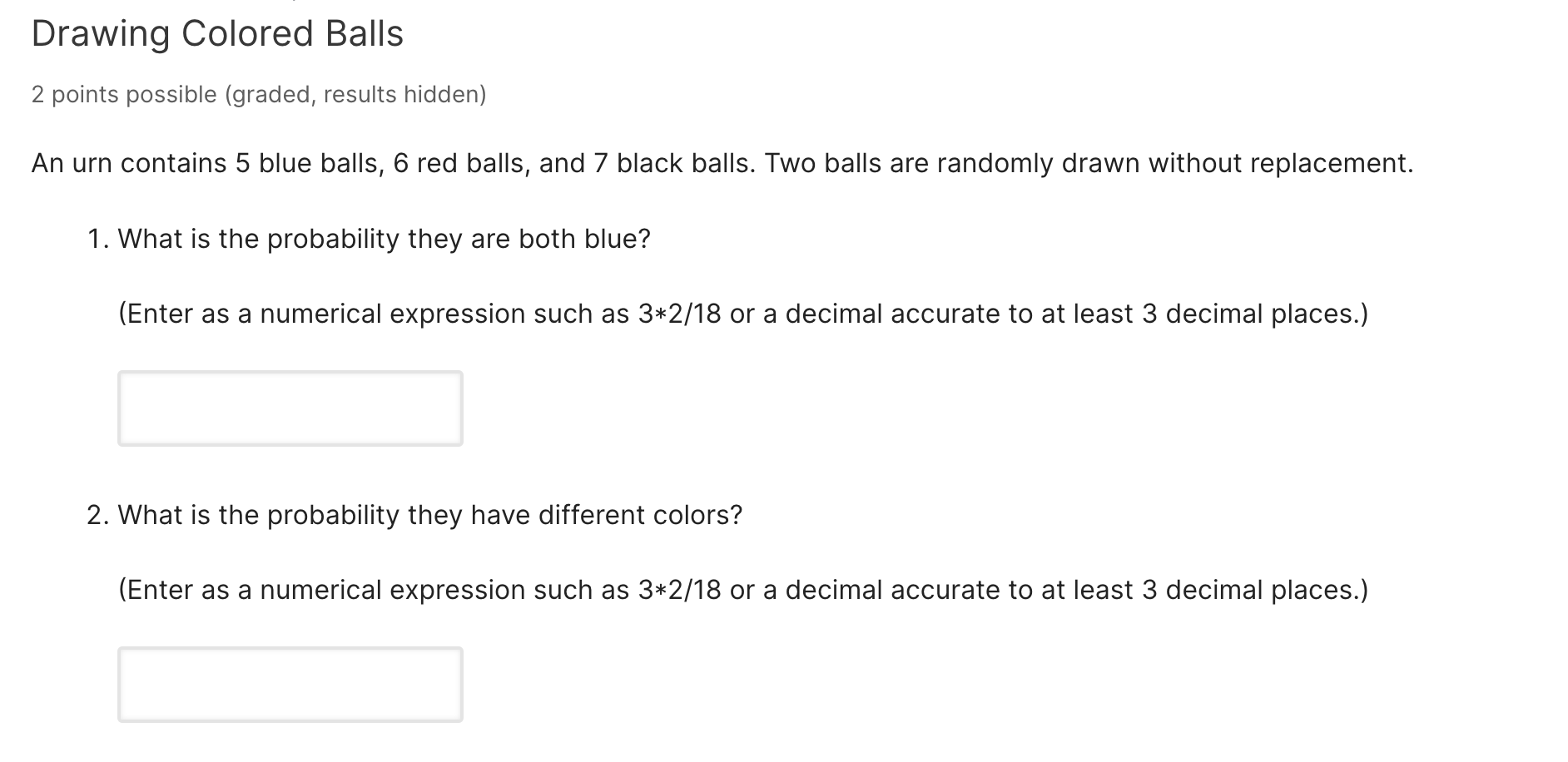 Drawing Colored Balls
2 points possible (graded, results hidden)
An urn contains 5 blue balls, 6 red balls, and 7 black balls. Two balls are randomly drawn without replacement.
1. What is the probability they are both blue?
(Enter as a numerical expression such as 3*2/18 or a decimal accurate to at least 3 decimal places.)
2. What is the probability they have different colors?
(Enter as a numerical expression such as 3*2/18 or a decimal accurate to at least 3 decimal places.)