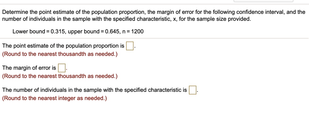 Determine the point estimate of the population proportion, the margin of error for the following confidence interval, and the number of individuals in the sample with the specified characteristic, x, for the sample size provided.
Lower bound = 0.315, upper bound = 0.645, n = 1200
The point estimate of the population proportion is .
(Round to the nearest thousandth as needed.)
The margin of error is .
(Round to the nearest thousandth as needed.)
The number of individuals in the sample with the specified characteristic is .
(Round to the nearest integer as needed.)