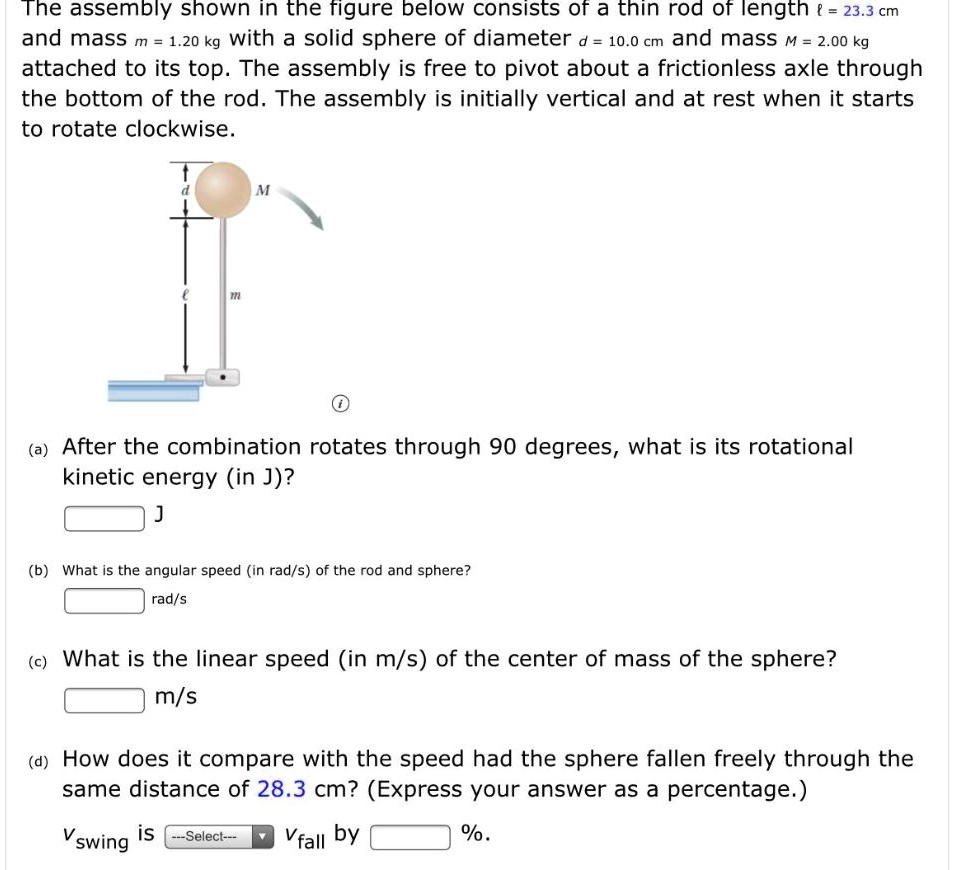 The assembly shown in the figure below consists of a thin rod of length ? = 23.3 cm and mass m = 1.20 kg with a solid sphere of diameter d = 10.0 cm and mass M = 2.00 kg attached to its top. The assembly is free to pivot about a frictionless axle through the bottom of the rod. The assembly is initially vertical and at rest when it starts to rotate clockwise.

(a) After the combination rotates through 90 degrees, what is its rotational kinetic energy (in J)?
J
(b) What is the angular speed (in rad/s) of the rod and sphere?
rad/s
(c) What is the linear speed (in m/s) of the center of mass of the sphere?
m/s
(d) How does it compare with the speed had the sphere fallen freely through the same distance of 28.3 cm? (Express your answer as a percentage.)
vswing is —Select— vfall by %.