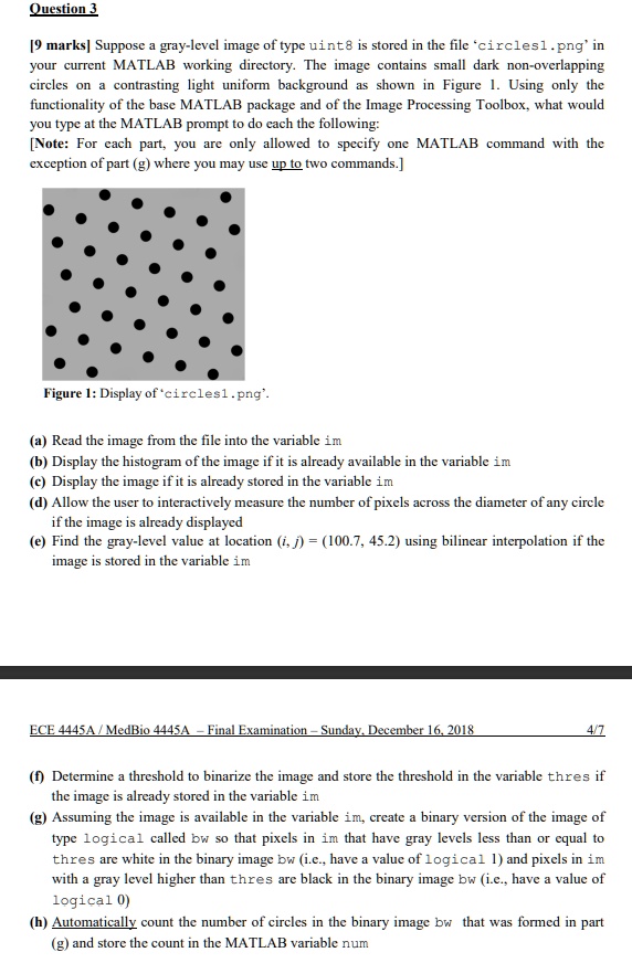 Question 3
[9 marks] Suppose a gray-level image of type uint8 is stored in the file ‘circles1.png’ in your current MATLAB working directory. The image contains small dark non-overlapping circles on a contrasting light uniform background as shown in Figure 1. Using only the functionality of the base MATLAB package and of the Image Processing Toolbox, what would you type at the MATLAB prompt to do each the following:
[Note: For each part, you are only allowed to specify one MATLAB command with the exception of part (g) where you may use up to two commands.]

Figure 1: Display of ‘circles1.png’.

(a) Read the image from the file into the variable im
(b) Display the histogram of the image if it is already available in the variable im
(c) Display the image if it is already stored in the variable im
(d) Allow the user to interactively measure the number of pixels across the diameter of any circle if the image is already displayed
(e) Find the gray-level value at location (i, j) = (100.7, 45.2) using bilinear interpolation if the image is stored in the variable im

(f) Determine a threshold to binarize the image and store the threshold in the variable thres if the image is already stored in the variable im
(g) Assuming the image is available in the variable im, create a binary version of the image of type logical called bw so that pixels in im that have gray levels less than or equal to thres are white in the binary image bw (i.e., have a value of logical 1) and pixels in im with a gray level higher than thres are black in the binary image bw (i.e., have a value of logical 0)
(h) Automatically count the number of circles in the binary image bw that was formed in part (g) and store the count in the MATLAB variable num