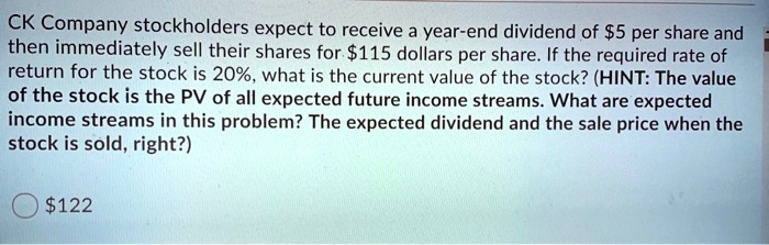 CK Company stockholders expect to receive a year-end dividend of 5 per share and then immediately sell their shares for115 dollars per share. If the required rate of return for the stock is 20%, what is the current value of the stock? (HINT: The value of the stock is the PV of all expected future income streams. What are expected income streams in this problem? The expected dividend and the sale price when the stock is sold, right?)
122
