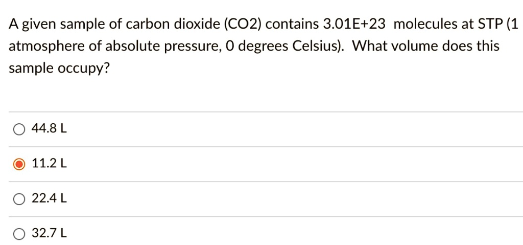 A given sample of carbon dioxide (CO2) contains 3.01E+23 molecules at STP (1 atmosphere of absolute pressure, 0 degrees Celsius). What volume does this sample occupy?

44.8 L
11.2 L
22.4 L
32.7 L