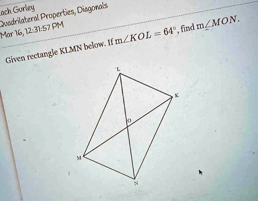 Lach Gurley
Quadrilateral Properties, Diagonals
Mar 16, 12:31:57 PM
Given rectangle KLMN below. If m∠ KOL = 64^∘, find m∠ MON.
