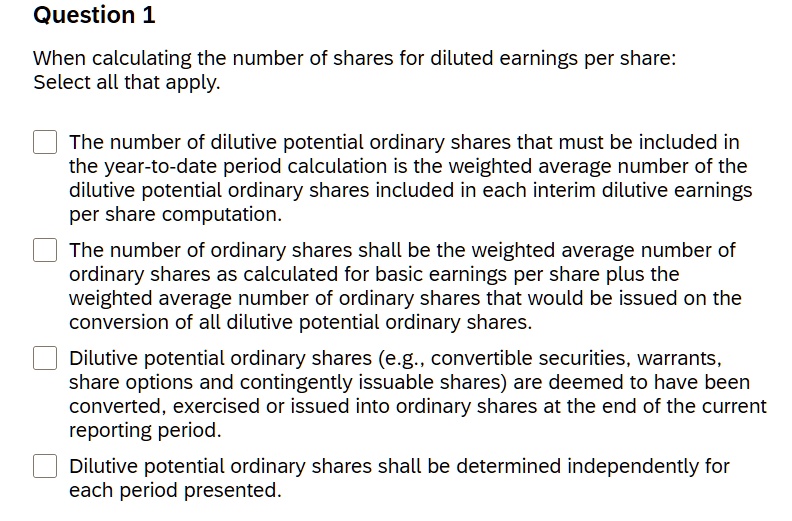 When calculating the number of shares for diluted earnings per share:
Select all that apply.
The number of dilutive potential ordinary shares that must be included in the year-to-date period calculation is the weighted average number of the dilutive potential ordinary shares included in each interim dilutive earnings per share computation.
The number of ordinary shares shall be the weighted average number of ordinary shares as calculated for basic earnings per share plus the weighted average number of ordinary shares that would be issued on the conversion of all dilutive potential ordinary shares.
Dilutive potential ordinary shares (e.g., convertible securities, warrants, share options and contingently issuable shares) are deemed to have been converted, exercised or issued into ordinary shares at the end of the current reporting period.
Dilutive potential ordinary shares shall be determined independently for each period presented.