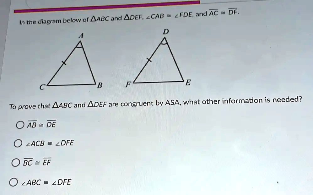 In the diagram below of ABC and DEF, ∠ CAB = ∠ FDE, and AC = DF.

To prove that ABC and DEF are congruent by ASA, what other information is needed?

AB≅DE
∠ ACB ≅∠ DFE
BC≅EF
∠ ABC ≅∠ DFE