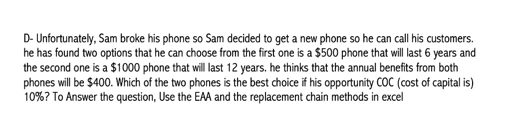 D- Unfortunately, Sam broke his phone so Sam decided to get a new phone so he can call his customers. he has found two options that he can choose from the first one is a $500 phone that will last 6 years and the second one is a $1000 phone that will last 12 years. he thinks that the annual benefits from both phones will be $400. Which of the two phones is the best choice if his opportunity COC (cost of capital is) 10%? To Answer the question, Use the EAA and the replacement chain methods in excel